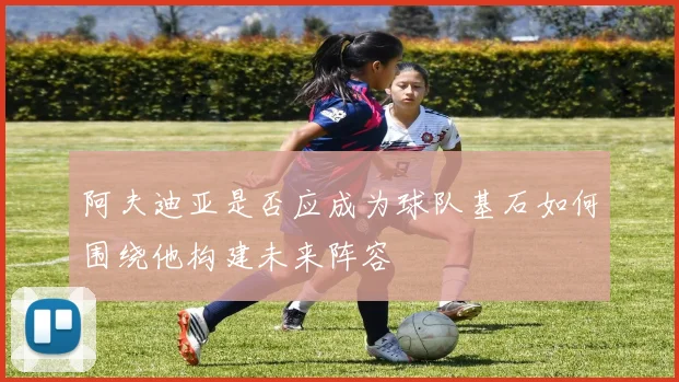 阿夫迪亚是否应成为球队基石如何围绕他构建未来阵容
