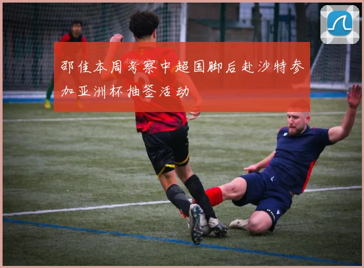 邵佳本周考察中超国脚后赴沙特参加亚洲杯抽签活动