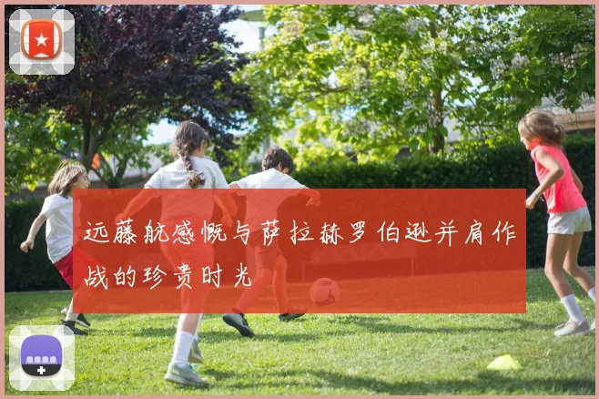 远藤航感慨与萨拉赫罗伯逊并肩作战的珍贵时光