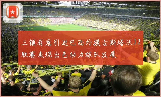 三镇有意引进巴西外援古斯塔沃J2联赛表现出色助力球队发展