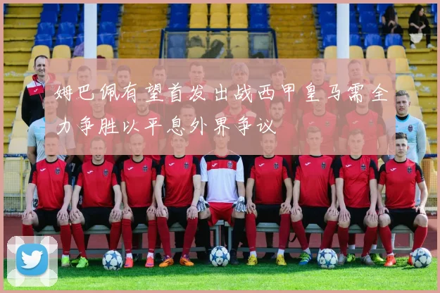 姆巴佩有望首发出战西甲皇马需全力争胜以平息外界争议