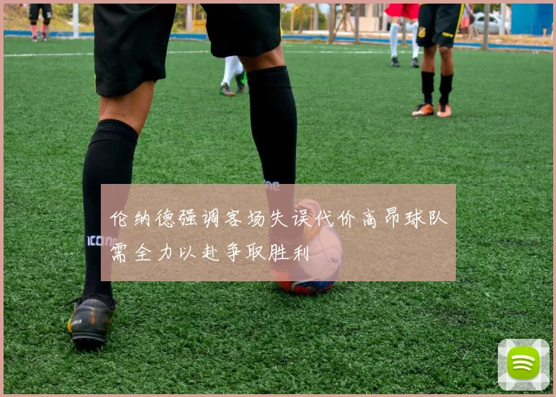 伦纳德强调客场失误代价高昂球队需全力以赴争取胜利