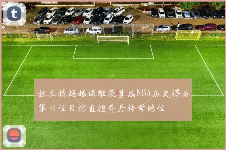 杜兰特超越诺维茨基成NBA历史得分第六位目标直指乔丹传奇地位
