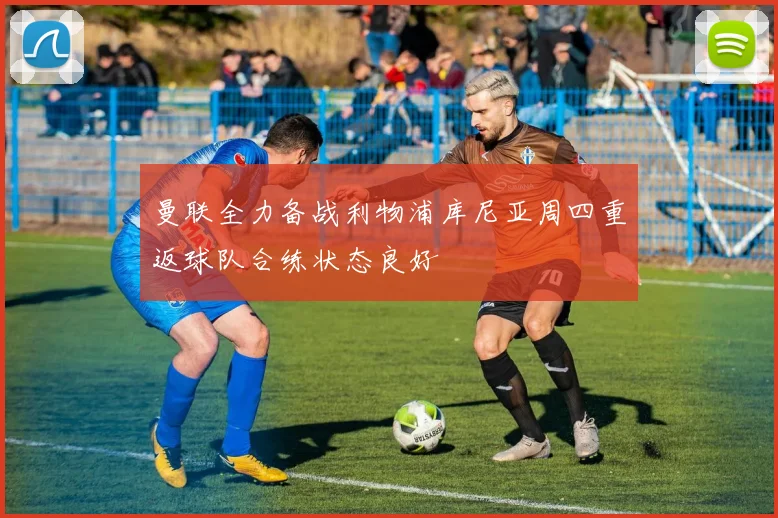 曼联全力备战利物浦库尼亚周四重返球队合练状态良好