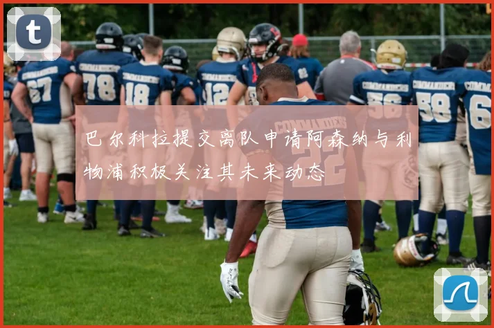 巴尔科拉提交离队申请阿森纳与利物浦积极关注其未来动态