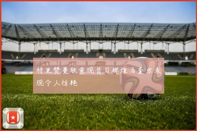 特里赞曼联重现昔日辉煌马奎尔表现令人惊艳