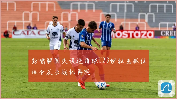 彭啸解围失误送角球U23伊拉克抓住机会反击战机再现