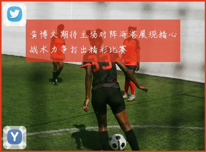 黄博文期待主场对阵海港展现精心战术力争打出精彩比赛