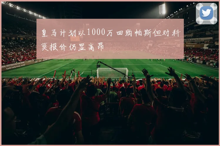 皇马计划以1000万回购帕斯但对科莫报价仍显高昂