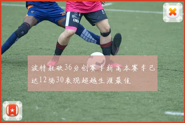 波特狂砍36分创赛季新高本赛季已达12场30表现超越生涯最佳