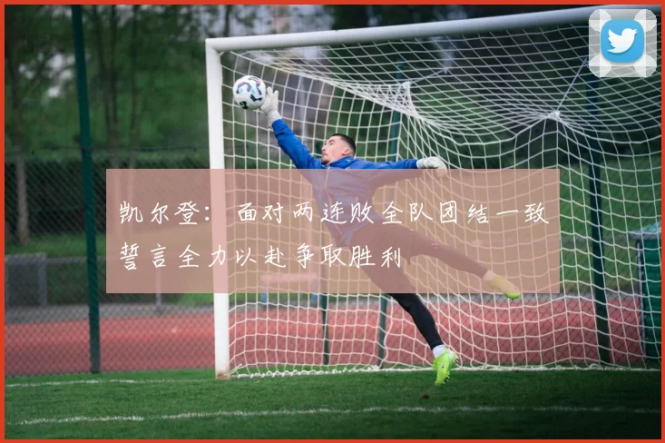 凯尔登：面对两连败全队团结一致誓言全力以赴争取胜利