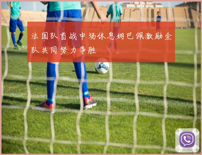 法国队首战中场休息姆巴佩激励全队共同努力争胜