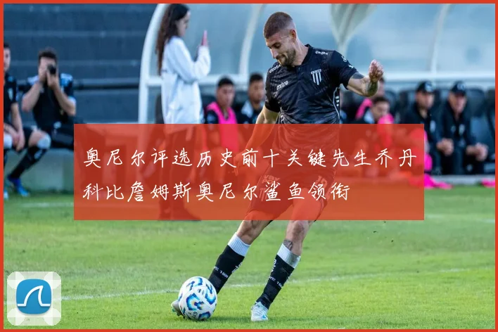 奥尼尔评选历史前十关键先生乔丹科比詹姆斯奥尼尔鲨鱼领衔