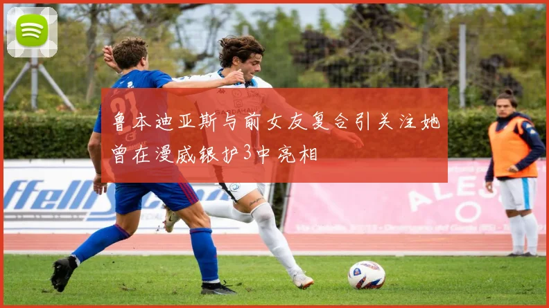鲁本迪亚斯与前女友复合引关注她曾在漫威银护3中亮相