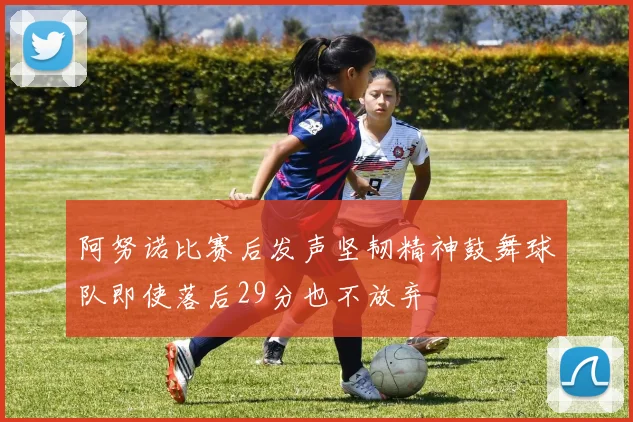 阿努诺比赛后发声坚韧精神鼓舞球队即使落后29分也不放弃