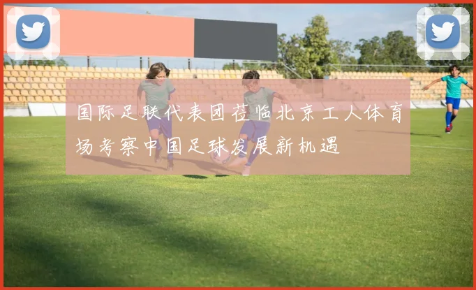 国际足联代表团莅临北京工人体育场考察中国足球发展新机遇