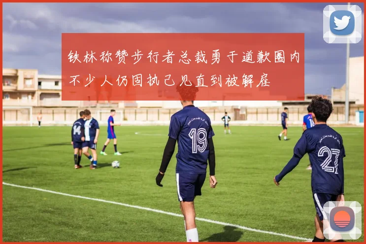 铁林称赞步行者总裁勇于道歉圈内不少人仍固执己见直到被解雇