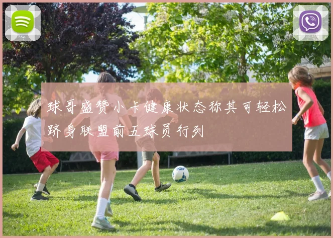 球哥盛赞小卡健康状态称其可轻松跻身联盟前五球员行列